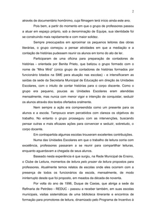 2
através de documentário homônimo, cuja filmagem terá início ainda este ano.
Pois bem, a partir do momento em que o grupo de professores passou
a atuar em espaço próprio, sob a denominação de Equipe, sua identidade foi
se construindo mais rapidamente e com maior solidez.
Sempre preocupados em aproximar os pequenos leitores das obras
literárias, o grupo começou a pensar atividades em que a mediação e a
contação de histórias pudessem reunir os alunos em torno do ato de ler.
Participaram de uma oficina para preparação de contadores de
histórias - orientada por Benita Prieto, que batizou o grupo formado com o
nome de “Mira Mirá” (único grupo de contadores de histórias formados por
funcionário lotados na SME para atuação nas escolas) - e intensificaram as
saídas da sede da Secretaria Municipal de Educação em direção às Unidades
Escolares, com o intuito de contar histórias para o corpo discente. Como o
grupo era pequeno, poucas as Unidades Escolares eram atendidas
mensalmente, mas nunca com menor vigor e intenção de conquistar, seduzir
os alunos através dos textos ofertados oralmente.
Nem sempre a ação era compreendida como um presente para os
alunos e a escola. Tampouco eram percebidos com clareza os objetivos do
trabalho. No entanto o grupo prosseguiu com as intervenções, buscando
pensar outras e mais eficazes ações para convencer e seduzir, sobretudo, o
corpo docente.
Em contrapartida algumas escolas trouxeram excelentes contribuições.
Numa das Unidades Escolares em que o trabalho de leitura corria com
excelência, professores passaram a se reunir para compartilhar leituras,
enquanto aguardavam a chegada de seus alunos.
Baseado nesta experiência é que surgiu, na Rede Municipal de Ensino,
o Clube de Leitura, momentos de leitura pelo prazer da leitura propostos para
professores. Atualmente temos relatos de escolas onde eles ocorrem com a
presença de todos os funcionários da escola, mensalmente, de modo
ininterrupto desde que foi proposto, em meados da década de noventa.
Por volta do ano de 1996, Duque de Caxias, que abriga a sede da
Refinaria de Petróleo - REDUC - passou a receber também, em suas escolas
municipais, visitas sistemáticas de uma biblioteca itinerante e encontros de
formação para promotores de leitura, dinamizado pelo Programa de Incentivo à
 