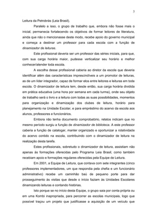 3
Leitura da Petrobrás (Leia Brasil).
Paralelo a isso, o grupo de trabalho que, embora não fosse mais o
inicial, permanecia fortalecendo os objetivos de formar leitores de literatura,
ainda que não o mencionasse deste modo, recebe apoio do governo municipal
e começa a destinar um professor para cada escola com a função de
dinamizador de leituras.
Este profissional deveria ser um professor das séries iniciais, para que,
com sua carga horária maior, pudesse verticalizar seu horário e melhor
conhecer/atender toda escola.
A escolha desse profissional caberia ao diretor da escola que deveria
identificar além das características imprescindíveis a um promotor de leituras,
as de um líder integrador, capaz de formar elos entre leitores e leituras em toda
escola. O dinamizador de leitura tem, desde então, sua carga horária dividida
em prática educativa (uma hora por semana em cada turma), onde seu objeto
de trabalho será o livro e a leitura com todas as suas possibilidades, momentos
para organização e dinamização dos clubes de leitura, horário para
planejamento na Unidade Escolar, e para empréstimo do acervo da escola aos
alunos, professores e funcionários.
Embora não tenha documento comprobatório, relatos indicam que no
mesmo período surgiu a função de dinamizador de biblioteca. A este professor
caberia a função de catalogar, manter organizado e oportunizar a rotatividade
do acervo contido na escola, contribuindo com o dinamizador de leitura na
realização desta tarefa.
Estes profissionais, sobretudo o dinamizador de leitura, assistiam não
apenas às formações oferecidas pelo Programa Leia Brasil, como também
recebiam apoio e formações regulares oferecidas pela Equipe de Leitura.
Em 2001, a Equipe de Leitura, que contava com sete integrantes (cinco
professores implementadores, um que respondia pela chefia e um funcionário
administrativo) recebe um caminhão baú de pequeno porte para dar
prosseguimento às visitas que desde o início faziam às Unidades Escolares
dinamizando leituras e contando histórias.
Isto porque se no início desta Equipe, o grupo saia por conta própria ou
em uma Kombi inapropriada, para percorrer as escolas municipais, logo que
possível traçou um projeto que justificasse a aquisição de um veículo que
 