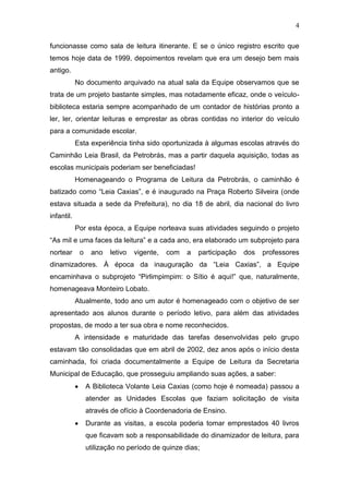 4
funcionasse como sala de leitura itinerante. E se o único registro escrito que
temos hoje data de 1999, depoimentos revelam que era um desejo bem mais
antigo.
No documento arquivado na atual sala da Equipe observamos que se
trata de um projeto bastante simples, mas notadamente eficaz, onde o veículo-
biblioteca estaria sempre acompanhado de um contador de histórias pronto a
ler, ler, orientar leituras e emprestar as obras contidas no interior do veículo
para a comunidade escolar.
Esta experiência tinha sido oportunizada à algumas escolas através do
Caminhão Leia Brasil, da Petrobrás, mas a partir daquela aquisição, todas as
escolas municipais poderiam ser beneficiadas!
Homenageando o Programa de Leitura da Petrobrás, o caminhão é
batizado como “Leia Caxias”, e é inaugurado na Praça Roberto Silveira (onde
estava situada a sede da Prefeitura), no dia 18 de abril, dia nacional do livro
infantil.
Por esta época, a Equipe norteava suas atividades seguindo o projeto
“As mil e uma faces da leitura” e a cada ano, era elaborado um subprojeto para
nortear o ano letivo vigente, com a participação dos professores
dinamizadores. À época da inauguração da “Leia Caxias”, a Equipe
encaminhava o subprojeto “Pirlimpimpim: o Sítio é aqui!” que, naturalmente,
homenageava Monteiro Lobato.
Atualmente, todo ano um autor é homenageado com o objetivo de ser
apresentado aos alunos durante o período letivo, para além das atividades
propostas, de modo a ter sua obra e nome reconhecidos.
A intensidade e maturidade das tarefas desenvolvidas pelo grupo
estavam tão consolidadas que em abril de 2002, dez anos após o início desta
caminhada, foi criada documentalmente a Equipe de Leitura da Secretaria
Municipal de Educação, que prosseguiu ampliando suas ações, a saber:
A Biblioteca Volante Leia Caxias (como hoje é nomeada) passou a
atender as Unidades Escolas que faziam solicitação de visita
através de ofício à Coordenadoria de Ensino.
Durante as visitas, a escola poderia tomar emprestados 40 livros
que ficavam sob a responsabilidade do dinamizador de leitura, para
utilização no período de quinze dias;
 