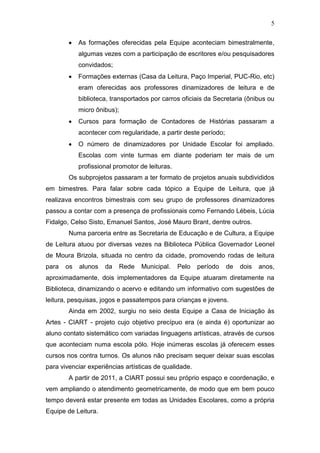5
As formações oferecidas pela Equipe aconteciam bimestralmente,
algumas vezes com a participação de escritores e/ou pesquisadores
convidados;
Formações externas (Casa da Leitura, Paço Imperial, PUC-Rio, etc)
eram oferecidas aos professores dinamizadores de leitura e de
biblioteca, transportados por carros oficiais da Secretaria (ônibus ou
micro ônibus);
Cursos para formação de Contadores de Histórias passaram a
acontecer com regularidade, a partir deste período;
O número de dinamizadores por Unidade Escolar foi ampliado.
Escolas com vinte turmas em diante poderiam ter mais de um
profissional promotor de leituras.
Os subprojetos passaram a ter formato de projetos anuais subdivididos
em bimestres. Para falar sobre cada tópico a Equipe de Leitura, que já
realizava encontros bimestrais com seu grupo de professores dinamizadores
passou a contar com a presença de profissionais como Fernando Lébeis, Lúcia
Fidalgo, Celso Sisto, Emanuel Santos, José Mauro Brant, dentre outros.
Numa parceria entre as Secretaria de Educação e de Cultura, a Equipe
de Leitura atuou por diversas vezes na Biblioteca Pública Governador Leonel
de Moura Brizola, situada no centro da cidade, promovendo rodas de leitura
para os alunos da Rede Municipal. Pelo período de dois anos,
aproximadamente, dois implementadores da Equipe atuaram diretamente na
Biblioteca, dinamizando o acervo e editando um informativo com sugestões de
leitura, pesquisas, jogos e passatempos para crianças e jovens.
Ainda em 2002, surgiu no seio desta Equipe a Casa de Iniciação às
Artes - CIART - projeto cujo objetivo precípuo era (e ainda é) oportunizar ao
aluno contato sistemático com variadas linguagens artísticas, através de cursos
que aconteciam numa escola pólo. Hoje inúmeras escolas já oferecem esses
cursos nos contra turnos. Os alunos não precisam sequer deixar suas escolas
para vivenciar experiências artísticas de qualidade.
A partir de 2011, a CIART possui seu próprio espaço e coordenação, e
vem ampliando o atendimento geometricamente, de modo que em bem pouco
tempo deverá estar presente em todas as Unidades Escolares, como a própria
Equipe de Leitura.
 