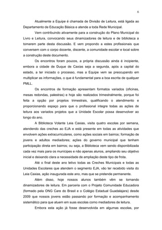 6
Atualmente a Equipe é chamada de Divisão de Leitura, está ligada ao
Departamento de Educação Básica e atende a toda Rede Municipal.
Vem contribuindo ativamente para a construção do Plano Municipal do
Livro e Leitura, convocando seus dinamizadores de leitura e de biblioteca a
tomarem parte desta discussão. E vem propondo a estes profissionais que
conversem com o corpo docente, discente, a comunidade escolar e local sobre
a construção deste documento.
Os encontros foram poucos, a própria discussão ainda é incipiente,
embora a cidade de Duque de Caxias seja a segunda, após a capital do
estado, a ter iniciado o processo, mas a Equipe vem se preocupando em
multiplicar as informações, o que é fundamental para a boa escrita de qualquer
PMLL.
Os encontros de formação apresentam formatos variados (oficinas,
mesas redondas, palestras) e hoje são realizados trimestralmente, porque foi
feita a opção por projetos trimestrais, qualificando o atendimento e
proporcionando espaço para que o profissional integre todas as ações de
leitura aos variados projetos que a Unidade Escolar possa desenvolver ao
longo do ano.
A Biblioteca Volante Leia Caxias, visita quatro escolas por semana,
atendendo das creches ao EJA e está presente em todas as atividades que
envolvem ações extracurriculares, como ações sociais em bairros; formação de
jovens e adultos mediadores; ações do governo municipal que tenham
participação direta em bairros; ou seja, a Biblioteca vem sendo disponibilizada
cada vez mais para os munícipes e não apenas alunos, ampliando seu objetivo
inicial e deixando clara a necessidade de ampliação deste tipo de frota.
Até o final deste ano letivo todas as Creches Municipais e todas as
Unidades Escolares que atendem o segmento EJA, vão ter recebido visita do
Leia Caxias, ação inaugurada este ano, mas que se pretende permanente.
Além disso, hoje nossos alunos também vêm se tornando
dinamizadores de leitura. Em parceria com o Projeto Comunidade Educadora
(formado pela ONG Care do Brasil e o Colégio Estadual Guadalajara) desde
2009 que nossos jovens estão passando por formação e acompanhamento
sistemático para que atuem em suas escolas como mediadores de leitura.
Embora esta ação já fosse desenvolvida em algumas escolas, por
 