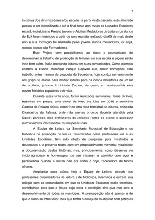 7
iniciativa dos dinamizadores e/ou escolas, a partir desta parceria, esta atividade
passou a ser intensificada e até o final deste ano, todas as Unidades Escolares
estarão incluídas no Projeto Jovens e Adultos Mediadores de Leitura (os alunos
do EJA foram inseridos a partir de uma reunião realizado dia 05 de maio deste
ano e sua formação foi realizada pelos jovens alunos mediadores, ou seja,
nossos alunos são Formadores).
Este Projeto vem possibilitando ao aluno a oportunidade de
desenvolver o trabalho de promoção de leituras em sua escola e alguns estão
indo bem além. Estão mediando leituras em suas comunidades. Como exemplo
citamos a Escola Municipal Parque Capivari que, tendo começado este
trabalho antes mesmo da proposta da Secretaria, hoje conduz semanalmente
um grupo de alunos para mediar leituras para os idosos moradores de um lar
de acolhida, próximo à Unidade Escolar, de quem, em contrapartida eles
ouvem histórias populares e de vida.
Durante estes vinte anos, foram realizados seminários, feiras de livro,
trabalhos em praças, uma bienal do livro, etc. Mas em 2010 o seminário
Ciranda da Palavra deixou como fruto uma roda bimestral de leituras, nomeada
Cirandeiros da Palavra, onde não apenas o corpo docente atendido pela
Equipe participa, mas professores de variadas Redes de ensino e quaisquer
outros leitores interessados, munícipes ou não.
A Equipe de Leitura da Secretaria Municipal de Educação e os
trabalhos de promoção de leitura, dinamizados pelos professores em suas
Unidades Escolares, têm sido objeto de pesquisas para mestrados e
doutorados e, o presente relato, com tom propositalmente memorial, visa iniciar
a documentação destas histórias, mas, principalmente, como dissemos no
início agradecer e homenagear os que iniciaram o caminho com vigor e
persistência quando a leitura não era como é hoje, recebedora de tantos
olhares.
Ampliando suas ações, hoje a Equipe de Leitura, através dos
professores dinamizadores de leitura e de biblioteca, intensifica e estreita sua
relação com as comunidades em que as Unidades Escolares estão inseridas,
contribuindo para que a leitura seja meta e condição sine qua non para o
desenvolvimento de todos os munícipes. A preocupação não é apenas a de
que o aluno se torne leitor, mas que tenha o desejo de multiplicar com parentes
 