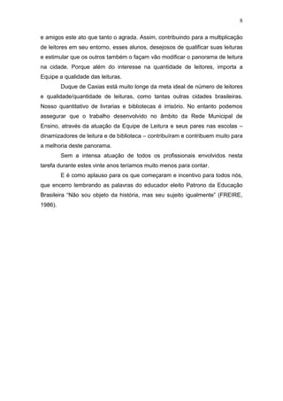 8
e amigos este ato que tanto o agrada. Assim, contribuindo para a multiplicação
de leitores em seu entorno, esses alunos, desejosos de qualificar suas leituras
e estimular que os outros também o façam vão modificar o panorama de leitura
na cidade. Porque além do interesse na quantidade de leitores, importa a
Equipe a qualidade das leituras.
Duque de Caxias está muito longe da meta ideal de número de leitores
e qualidade/quantidade de leituras, como tantas outras cidades brasileiras.
Nosso quantitativo de livrarias e bibliotecas é irrisório. No entanto podemos
assegurar que o trabalho desenvolvido no âmbito da Rede Municipal de
Ensino, através da atuação da Equipe de Leitura e seus pares nas escolas –
dinamizadores de leitura e de biblioteca – contribuíram e contribuem muito para
a melhoria deste panorama.
Sem a intensa atuação de todos os profissionais envolvidos nesta
tarefa durante estes vinte anos teríamos muito menos para contar.
E é como aplauso para os que começaram e incentivo para todos nós,
que encerro lembrando as palavras do educador eleito Patrono da Educação
Brasileira “Não sou objeto da história, mas seu sujeito igualmente” (FREIRE,
1986).
 