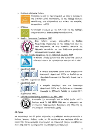 9
 Certificate of Quality Training
Πιστοποίηση από την πρωτοποριακή ως προς το αντικείμενο
της Videotel Marine International, για την παροχή ποιοτικής
εκπαίδευσης των πληρωμάτων του στόλου της εταιρείας.
Απονεμήθηκε το 2002.
 ISPS Code
Πιστοποίηση σύμφωνα με τον ISPS Code για την πρόληψη
εκνόμων ενεργειών στα πλοία της Hellenic Seaways.
 Βραβείο Τουριστικής Επιχείρησης 2007
Στην Hellenic Seaways απονεμήθηκε το Βραβείο
Τουριστικής Επιχείρησης για τον καθοριστικό ρόλο της
στην αναβάθμιση και στην περαιτέρω ανάπτυξη της
Ελληνικής Ακτοπλοΐας και των θαλάσσιων μεταφορών
στον ευρύτερο νησιωτικό χώρο.
 Καλύτερη Εταιρέια της χρονιάς για την Επιβατηγό Ναυτηλία 2007
Η Hellenic Seaways βραβεύτηκε από τη LLOYD’S List ως η
καλύτερη εταιρεία για την επιβατηγό ναυτηλία για το 2007.
 Superbrands 2005
Η εταιρεία διακρίθηκε μεταξύ άλλων εταιρειών στο
διαγωνισμό «Superbrands 2005» και βραβεύτηκε ως
«Κορυφαία Επωνυμία της Ελληνικής Αγοράς για το
έτος 2005» (Superbrands 2005).
 Superbrands 2007
Η εταιρεία διακρίθηκε ξανά στο διαγωνισμό
«Superbrands 2007» και βραβεύτηκε ως «Κορυφαία
Επωνυμία της Ελληνικής Αγοράς για το έτος 2007»
(Superbrands 2007).
 LLOYD’S Register Quality Assurance – ISO 9001: 2008
Η εταιρεία έχει πιστοποιηθεί από το διεθνή φορέα LLOYD’S
Register κατά EN ISO 14001: 2004 για την εφαρμογή του
συστήματος περιβαλλοντικής διαχείρισης στα πλοία της και
στις εταιρικές εγκαταστάσεις ξηράς.
1.6 Στόλος
Με περισσότερα από 15 χρόνια παρουσίας στην ελληνική επιβατηγό ναυτιλία, η
Hellenic Seaways διαθέτει στόλο με 21 συμβατικά και ταχύπλοα πλοία και
προσεγγίζει 36 προορισμούς στη νησιωτική και ηπειρωτική Ελλάδα, προσφέροντας
στους επιβάτες της ολοκληρωμένες τουριστικές υπηρεσίες εν πλω.
 