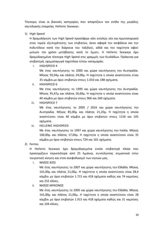 10
Τέσσερις είναι οι βασικές κατηγορίες που απαρτίζουν τον στόλο της μεγάλης
ναυτιλιακής εταιρείας Hellenic Seaways:
1) High Speed
Η δρομολόγηση των High Speed προσέφερε κάτι εντελώς νέο και πρωτοποριακό
στον τομέα εξυπηρέτησης των επιβατών, όσον αφορά την ασφάλεια και την
πολυτέλεια κατά την διάρκεια του ταξιδιού, αλλά και την ταχύτητα αφού
μείωσε τον χρόνο μετάβασης κατά το ήμισυ. Η Hellenic Seaways έχει
δρομολογημένα τέσσερα High Speed στις γραμμές των Κυκλάδων. Πρόκειται για
επιβατηγά, οχηματαγωγά ταχύπλοα τύπου καταμαράν.
i. HIGHSPEED 4
Με έτος ναυπήγησης το 2000 και χώρα ναυπήγησης την Αυστραλία.
Μήκος 92,04μ και πλάτος 24,00μ. Η ταχύτητα η οποία αναπτύσσει είναι
35 κόμβοι με όριο επιβατών στους 1.010 και 188 οχήματα.
ii. HIGHSPEED 6
Με έτος ναυπήγησης το 1999 και χώρα ναυπήγησης την Αυστραλία.
Μήκος 95,47μ και πλάτος 26,60μ. Η ταχύτητα η οποία αναπτύσσει είναι
40 κόμβοι με όριο επιβατών στους 966 και 260 οχήματα.
iii. HIGHSPEED 7
Με έτος ναυπήγησης το 2005 / 2016 και χώρα ναυπήγησης την
Αυστραλία. Μήκος 85,00μ και πλάτος 21,20μ. Η ταχύτητα η οποία
αναπτύσσει είναι 40 κόμβοι με όριο επιβατών στους 1156 και 105
οχήματα.
iv. HELLENIC HIGHSPEED
Με έτος ναυπήγησης το 1997 και χώρα ναυπήγησης την Ιταλία. Μήκος
100,00μ και πλάτος 17,00μ. Η ταχύτητα η οποία αναπτύσσει είναι 35
κόμβοι με όριο επιβατών στους 724 και 165 οχήματα.
2) Ferries
Η Hellenic Seaways έχει δρομολογημένα εννέα επιβατηγά πλοία που
προσεγγίζουν περισσότερα από 25 λιμάνια, συντελώντας σημαντικά στην
τουριστική κίνηση και στον ανεφοδιασμό των νησιών μας.
i. ΝΗΣΟΣ ΧΙΟΣ
Με έτος ναυπήγησης το 2007 και χώρα ναυπήγησης την Ελλάδα. Μήκος
141,00μ και πλάτος 21,00μ. Η ταχύτητα η οποία αναπτύσσει είναι 28,4
κόμβοι με όριο επιβατών 1.715 και 418 οχήματα καθώς και 74 καμπίνες
και 252 κλίνες.
ii. ΝΗΣΟΣ ΜΥΚΟΝΟΣ
Με έτος ναυπήγησης το 2005 και χώρα ναυπήγησης την Ελλάδα. Μήκος
141,00μ και πλάτος 21,00μ. Η ταχύτητα η οποία αναπτύσσει είναι 28
κόμβοι με όριο επιβατών 1.915 και 418 οχήματα καθώς και 31 καμπίνες
και 104 κλίνες.
 