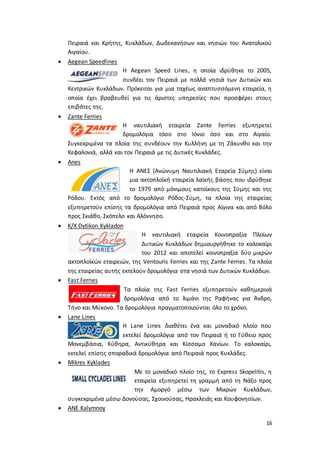 16
Πειραιά και Κρήτης, Κυκλάδων, Δωδεκανήσων και νησιών του Ανατολικού
Αιγαίου.
 Aegean Speedlines
Η Aegean Speed Lines, η οποία ιδρύθηκε το 2005,
συνδέει τον Πειραιά με πολλά νησιά των Δυτικών και
Κεντρικών Κυκλάδων. Πρόκειται για μια ταχέως αναπτυσσόμενη εταιρεία, η
οποία έχει βραβευθεί για τις άριστες υπηρεσίες που προσφέρει στους
επιβάτες της.
 Zante Ferries
Η ναυτιλιακή εταιρεία Zante Ferries εξυπηρετεί
δρομολόγια τόσο στο Ιόνιο όσο και στο Αιγαίο.
Συγκεκριμένα τα πλοία της συνδέουν την Κυλλήνη με τη Ζάκυνθο και την
Κεφαλονιά, αλλά και τον Πειραιά με τις Δυτικές Κυκλάδες.
 Anes
Η ΑΝΕΣ (Ανώνυμη Ναυτιλιακή Εταρεία Σύμης) είναι
μια ακτοπλοϊκή εταιρεία λαϊκής βάσης που ιδρύθηκε
το 1979 από μόνιμους κατοίκους της Σύμης και της
Ρόδου. Εκτός από το δρομολόγιο Ρόδος-Σύμη, τα πλοία της εταιρείας
εξυπηρετούν επίσης τα δρομολόγια από Πειραιά προς Αίγινα και από Βόλο
προς Σκιάθο, Σκόπελο και Αλόννησο.
 K/X Dytikon Kykladon
Η ναυτιλιακή εταιρεία Κοινοπραξία Πλοίων
Δυτικών Κυκλάδων δημιουργήθηκε το καλοκαίρι
του 2012 και αποτελεί κοινοπραξία δύο μικρών
ακτοπλοϊκών εταιρειών, της Ventouris Ferries και της Zante Ferries. Τα πλοία
της εταιρείας αυτής εκτελούν δρομολόγια στα νησιά των Δυτικών Κυκλάδων.
 Fast Ferries
Τα πλοία της Fast Ferries εξυπηρετούν καθημερινά
δρομολόγια από το λιμάνι της Ραφήνας για Άνδρο,
Τήνο και Μύκονο. Τα δρομολόγια πραγματοποιούνται όλο το χρόνο.
 Lane Lines
Η Lane Lines διαθέτει ένα και μοναδικό πλοίο που
εκτελεί δρομολόγια από τον Πειραιά ή το Γύθειο προς
Μονεμβάσια, Κύθηρα, Αντικύθηρα και Κίσσαμο Χανίων. Το καλοκαίρι,
εκτελεί επίσης σποραδικά δρομολόγια από Πειραιά προς Κυκλάδες.
 Mikres Kyklades
Με το μοναδικό πλοίο της, το Express Skopelitis, η
εταιρεία εξυπηρετεί τη γραμμή από τη Νάξο προς
την Αμοργό μέσω των Μικρών Κυκλάδων,
συγκεκριμένα μέσω Δονούσας, Σχοινούσας, Ηρακλειάς και Κουφονησίων.
 ANE Kalymnoy
 