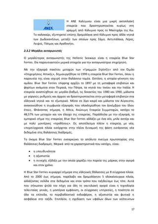 17
Η ΑΝΕ Καλύμνου είναι μια μικρή ακτοπλοϊκή
εταιρεία που δραστηριοποιείται κυρίως στη
γραμμή από Κάλυμνο προς το Μαστιχάρι της Κω.
Το καλοκαίρι, εξυπηρετεί επίσης δρομολόγια από Κάλυμνο προς άλλα νησιά
των Δωδεκανήσων, μεταξύ των οποίων προς Σάμο, Αστυπάλαια, Λέρος,
Λειψοί, Πάτμος και Αγαθονήσι.
2.3.2 Μεγάλοι ανταγωνιστές
Ο μεγαλύτερος ανταγωνιστής της Hellenic Seaways είναι η εταιρεία Blue Star
Ferries. Θα παρουσιαστούν μερικά στοιχεία για την ανταγωνίστρια επιχείρηση.
Με την εξαγορά πακέτου μετοχών των «Γραμμών Στρίντζη» από τον Όμιλο
«Επιχειρήσεις Αττικής», δημιουργήθηκε το 1999 η εταιρεία Blue Star Ferries, όπου η
παρουσία της είναι ισχυρή στον θαλάσσιο τομέα. Ωστόσο, η ιστορία-γέννηση του
ομίλου Blue Star Ferries shipping αρχίζει το 1897 με τη μεταφορά επιβατών και
φορτίων ανάμεσα στον Πειραιά, την Πάτρα, τα νησιά του Ιονίου και την Ιταλία. Η
εταιρεία αναπτύχθηκε σε μεγάλο βαθμό, τις δεκαετίες του 1980 και 1990, μάλιστα
με γοργούς ρυθμούς και άρχισε να δραστηριοποιείται στην μεταφορά επιβατών στα
ελληνικά νησιά και το εξωτερικό. Μέσα σε λίγο καιρό και μάλιστα τον Αύγουστο,
ανακοινώθηκε η συμφωνία εξαγοράς που ολοκληρώθηκε τον Δεκέμβριο του ίδιου
έτους. Φτάνοντας σήμερα, η Attica, Ανώνυμη Εταιρεία Συμμετοχών, κατέχει το
48,57% των μετοχών και τον έλεγχο της εταιρείας. Παράλληλα με την εξαγορά, το
εμπορικό σήμα της εταιρείας Blue Star Ferries αλλάζει με ένα νέο, μπλε αστέρι και
με πολύ μοντέρνες «προθέσεις». Ως αποτέλεσμα πλέον η εταιρεία, με νέα,
υπερσύγχρονα πλοία εισέρχεται στην πλέον δυναμική της φάση εισάγοντας νέα
δεδομένα στις θαλάσσιες διαδρομές.
Το όνομα Blue Star Ferries ενσαρκώνει το απόλυτο πνεύμα πρωτοπορίας στις
θαλάσσιες διαδρομές. Μερικά από τα χαρακτηριστικά που κατέχει, είναι:
 η υπευθυνότητα
 η αξιοπιστία
 η συνεχής εξέλιξη με την οποία χαράζει την πορεία της μάρκας στην αγορά
και στον χρόνο.
Η Blue Star Ferries κυριαρχεί σήμερα στις ελληνικές θάλασσες με 8 σύγχρονα πλοία.
Από το 2000 έως σήμερα, παρέλαβε και δρομολόγησε 5 ολοκαίνουργια πλοία,
αλλάζοντας σελίδα στα δεδομένα και στον τρόπο που ταξιδεύαμε έως τότε. Αυτά
που σήκωσαν ψηλά τον πήχη για όλη τη ναυτιλιακή αγορά είναι η τεχνολογία
τελευταίας γενιάς, η μοντέρνα εμφάνιση, οι σύγχρονες υπηρεσίες, η ποιότητα σε
όλα τα επίπεδα, το περιβαλλοντικό ενδιαφέρον, η αξιοπιστία και φυσικά η
ασφάλεια στο ταξίδι. Επιπλέον, η σχεδίαση των υφάλων όλων των νεότευκτων
 