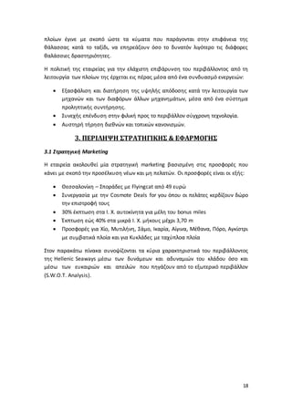 18
πλοίων έγινε με σκοπό ώστε τα κύματα που παράγονται στην επιφάνεια της
θάλασσας κατά το ταξίδι, να επηρεάζουν όσο το δυνατόν λιγότερο τις διάφορες
θαλάσσιες δραστηριότητες.
Η πολιτική της εταιρείας για την ελάχιστη επιβάρυνση του περιβάλλοντος από τη
λειτουργία των πλοίων της έρχεται εις πέρας μέσα από ένα συνδυασμό ενεργειών:
 Εξασφάλιση και διατήρηση της υψηλής απόδοσης κατά την λειτουργία των
μηχανών και των διαφόρων άλλων μηχανημάτων, μέσα από ένα σύστημα
προληπτικής συντήρησης.
 Συνεχής επένδυση στην φιλική προς το περιβάλλον σύγχρονη τεχνολογία.
 Αυστηρή τήρηση διεθνών και τοπικών κανονισμών.
3. ΠΕΡΙΛΗΨΗ ΣΤΡΑΤΗΓΙΚΗΣ & ΕΦΑΡΜΟΓΗΣ
3.1 Στρατηγική Marketing
Η εταιρεία ακολουθεί μία στρατηγική marketing βασισμένη στις προσφορές που
κάνει με σκοπό την προσέλκυση νέων και μη πελατών. Οι προσφορές είναι οι εξής:
 Θεσσαλονίκη – Σποράδες με Flyingcat από 49 ευρώ
 Συνεργασία με την Cosmote Deals for you όπου οι πελάτες κερδίζουν δώρο
την επιστροφή τους
 30% έκπτωση στα Ι. Χ. αυτοκίνητα για μέλη του bonus miles
 Έκπτωση εώς 40% στα μικρά Ι. Χ. μήκους μέχρι 3,70 m
 Προσφορές για Χίο, Μυτιλήνη, Σάμο, Ικαρία, Αίγινα, Μέθανα, Πόρο, Αγκίστρι
με συμβατικά πλοία και για Κυκλάδες με ταχύπλοα πλοία
Στον παρακάτω πίνακα συνοψίζονται τα κύρια χαρακτηριστικά του περιβάλλοντος
της Hellenic Seaways μέσω των δυνάμεων και αδυναμιών του κλάδου όσο και
μέσω των ευκαιριών και απειλών που πηγάζουν από το εξωτερικό περιβάλλον
(S.W.O.T. Analysis).
 