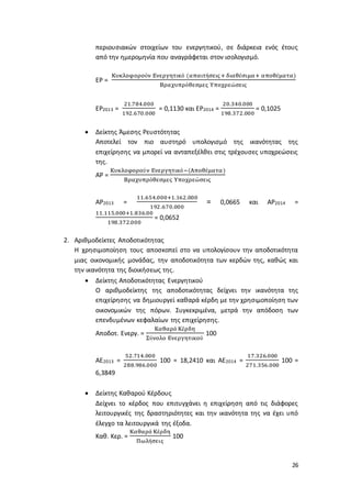 26
περιουσιακών στοιχείων του ενεργητικού, σε διάρκεια ενός έτους
από την ημερομηνία που αναγράφεται στον ισολογισμό.
ΕΡ =
Κυκλοφορούν Ενεργητικό (απαιτήσεις+ διαθέσιμα+ αποθέματα)
Βραχυπρόθεσμες Υποχρεώσεις
ΕΡ2013 =
21.784.000
192.670.000
= 0,1130 και ΕΡ2014 =
20.340.000
198.372.000
= 0,1025
 Δείκτης Άμεσης Ρευστότητας
Αποτελεί τον πιο αυστηρό υπολογισμό της ικανότητας της
επιχείρησης να μπορεί να ανταπεξέλθει στις τρέχουσες υποχρεώσεις
της.
ΑΡ =
Κυκλοφορούν Ενεργητικό−(Αποθέματα)
Βραχυπρόθεσμες Υποχρεώσεις
ΑΡ2013 =
11.654.000+1.162.000
192.670.000
= 0,0665 και ΑΡ2014 =
11.115.000+1.836.00
198.372.000
= 0,0652
2. Αριθμοδείκτες Αποδοτικότητας
Η χρησιμοποίηση τους αποσκοπεί στο να υπολογίσουν την αποδοτικότητα
μιας οικονομικής μονάδας, την αποδοτικότητα των κερδών της, καθώς και
την ικανότητα της διοικήσεως της.
 Δείκτης Αποδοτικότητας Ενεργητικού
Ο αριθμοδείκτης της αποδοτικότητας δείχνει την ικανότητα της
επιχείρησης να δημιουργεί καθαρά κέρδη με την χρησιμοποίηση των
οικονομικών της πόρων. Συγκεκριμένα, μετρά την απόδοση των
επενδυμένων κεφαλαίων της επιχείρησης.
Αποδοτ. Ενεργ. =
Καθαρά Κέρδη
Σύνολο Ενεργητικού
100
ΑΕ2013 =
52.714.000
288.986.000
100 = 18,2410 και ΑΕ2014 =
17.326.000
271.356.000
100 =
6,3849
 Δείκτης Καθαρού Κέρδους
Δείχνει το κέρδος που επιτυγχάνει η επιχείρηση από τις διάφορες
λειτουργικές της δραστηριότητες και την ικανότητα της να έχει υπό
έλεγχο τα λειτουργικά της έξοδα.
Καθ. Κερ. =
Καθαρά Κέρδη
Πωλήσεις
100
 