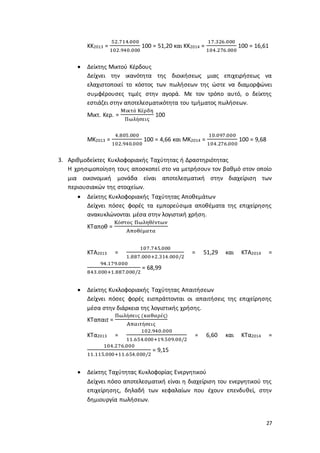27
ΚΚ2013 =
52.714.000
102.940.000
100 = 51,20 και ΚΚ2014 =
17.326.000
104.276.000
100 = 16,61
 Δείκτης Μικτού Κέρδους
Δείχνει την ικανότητα της διοικήσεως μιας επιχειρήσεως να
ελαχιστοποιεί το κόστος των πωλήσεων της ώστε να διαμορφώνει
συμφέρουσες τιμές στην αγορά. Με τον τρόπο αυτό, ο δείκτης
εστιάζει στην αποτελεσματικότητα του τμήματος πωλήσεων.
Μικτ. Κερ. =
Μικτά Κέρδη
Πωλήσεις
100
ΜΚ2013 =
4.805.000
102.940.000
100 = 4,66 και ΜΚ2014 =
10.097.000
104.276.000
100 = 9,68
3. Αριθμοδείκτες Κυκλοφοριακής Ταχύτητας ή Δραστηριότητας
Η χρησιμοποίηση τους αποσκοπεί στο να μετρήσουν τον βαθμό στον οποίο
μια οικονομική μονάδα είναι αποτελεσματική στην διαχείριση των
περιουσιακών της στοιχείων.
 Δείκτης Κυκλοφοριακής Ταχύτητας Αποθεμάτων
Δείχνει πόσες φορές τα εμπορεύσιμα αποθέματα της επιχείρησης
ανακυκλώνονται μέσα στην λογιστική χρήση.
ΚΤαποθ =
Κόστος Πωληθέντων
Αποθέματα
ΚΤΑ2013 =
107.745.000
1.887.000+2.314.000/2
= 51,29 και ΚΤΑ2014 =
94.179.000
843.000+1.887.000/2
= 68,99
 Δείκτης Κυκλοφοριακής Ταχύτητας Απαιτήσεων
Δείχνει πόσες φορές εισπράττονται οι απαιτήσεις της επιχείρησης
μέσα στην διάρκεια της λογιστικής χρήσης.
ΚΤαπαιτ =
Πωλήσεις (καθαρές)
Απαιτήσεις
ΚΤα2013 =
102.940.000
11.654.000+19.509.00/2
= 6,60 και ΚΤα2014 =
104.276.000
11.115.000+11.654.000/2
= 9,15
 Δείκτης Ταχύτητας Κυκλοφορίας Ενεργητικού
Δείχνει πόσο αποτελεσματική είναι η διαχείριση του ενεργητικού της
επιχείρησης, δηλαδή των κεφαλαίων που έχουν επενδυθεί, στην
δημιουργία πωλήσεων.
 