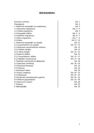 2
ΠΕΡΙΕΧΟΜΕΝΑ
Executive summary
Περιεχόμενα
1. Αναλυτική περιγραφή της επιχείρησης
1.1 Ιδιοκτησία επιχείρησης
1.2 Ιστορία επιχείρησης
1.3 Περιγραφή κλάδου
1.4 Προϊόντα επιχείρησης
1.5 Θέση επιχείρησης
1.6 Στόλος
2. Αναλυτική περιγραφή της αγοράς
2.1 Τμηματοποίηση της αγοράς
2.2 Στρατηγική τμηματοποίηση πελατών
2.2.1 Ανάγκες αγοράς
2.2.2 Τάσεις αγοράς
2.3 Ανάλυση κλάδου
2.3.1 Συμμετέχοντες κλάδου
2.3.2 Μεγάλοι ανταγωνιστές
3. Περίληψη στρατηγικής & εφαρμογής
3.1 Στρατηγική marketing
3.2 Στρατηγική διανομής
3.3 Πωλήσεις
4. Οικονομικό πλάνο
4.1 Κύριες υποθέσεις
4.2 Ισολογισμός
4.3 Κατάσταση αποτελεσμάτων χρήσης
4.4 Ανάλυση χρηματοροών
4.5 Break even analysis
5. Επίλογος
6. Βιβλιογραφία
Σελ. 1
Σελ. 2
Σελ. 3
Σελ. 3 – 4
Σελ. 5
Σελ. 5 – 6
Σελ. 6 – 7
Σελ. 7 – 9
Σελ. 9 – 12
Σελ. 12
Σελ. 12 – 13
Σελ. 13
Σελ. 13
Σελ. 13 – 15
Σελ. 15
Σελ. 15 – 17
Σελ. 17 – 18
Σελ. 18
Σελ. 18 – 19
Σελ. 19
Σελ. 20
Σελ. 20
Σελ. 20 – 22
Σελ. 22 – 23
Σελ. 24 – 25
Σελ. 25 – 28
Σελ. 28
Σελ. 29
Σελ. 30
 