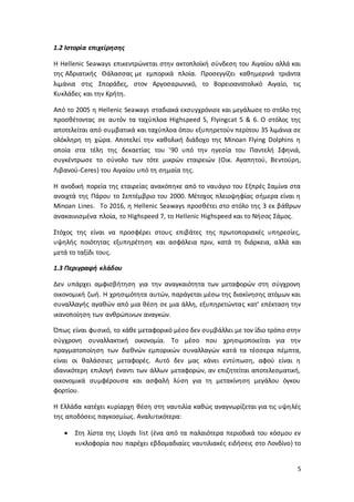 5
1.2 Ιστορία επιχείρησης
Η Hellenic Seaways επικεντρώνεται στην ακτοπλοϊκή σύνδεση του Αιγαίου αλλά και
της Αδριατικής Θάλασσας με εμπορικά πλοία. Προσεγγίζει καθημερινά τριάντα
λιμάνια στις Σποράδες, στον Αργοσαρωνικό, το Βορειοανατολικό Αιγαίο, τις
Κυκλάδες και την Κρήτη.
Από το 2005 η Hellenic Seaways σταδιακά εκσυγχρόνισε και μεγάλωσε το στόλο της
προσθέτοντας σε αυτόν τα ταχύπλοα Highspeed 5, Flyingcat 5 & 6. Ο στόλος της
αποτελείται από συμβατικά και ταχύπλοα όπου εξυπηρετούν περίπου 35 λιμάνια σε
ολόκληρη τη χώρα. Αποτελεί την καθολική διάδοχο της Minoan Flying Dolphins η
οποία στα τέλη της δεκαετίας του '90 υπό την ηγεσία του Παντελή Σφηνιά,
συγκέντρωσε το σύνολο των τότε μικρών εταιρειών (Οικ. Αγαπητού, Βεντούρη,
Λιβανού-Ceres) του Αιγαίου υπό τη σημαία της.
Η ανοδική πορεία της εταιρείας ανακόπηκε από το ναυάγιο του Εξπρές Σαμίνα στα
ανοιχτά της Πάρου το Σεπτέμβριο του 2000. Μέτοχος πλειοψηφίας σήμερα είναι η
Minoan Lines. Το 2016, η Hellenic Seaways προσθέτει στο στόλο της 3 εκ βάθρων
ανακαινισμένα πλοία, το Highspeed 7, το Hellenic Highspeed και το Νήσος Σάμος.
Στόχος της είναι να προσφέρει στους επιβάτες της πρωτοποριακές υπηρεσίες,
υψηλής ποιότητας εξυπηρέτηση και ασφάλεια πριν, κατά τη διάρκεια, αλλά και
μετά το ταξίδι τους.
1.3 Περιγραφή κλάδου
Δεν υπάρχει αμφισβήτηση για την αναγκαιότητα των μεταφορών στη σύγχρονη
οικονομική ζωή. Η χρησιμότητα αυτών, παράγεται μέσω της διακίνησης ατόμων και
συναλλαγής αγαθών από μια θέση σε μια άλλη, εξυπηρετώντας κατ’ επέκταση την
ικανοποίηση των ανθρώπινων αναγκών.
Όπως είναι φυσικό, το κάθε μεταφορικό μέσο δεν συμβάλλει με τον ίδιο τρόπο στην
σύγχρονη συναλλακτική οικονομία. Το μέσο που χρησιμοποιείται για την
πραγματοποίηση των διεθνών εμπορικών συναλλαγών κατά τα τέσσερα πέμπτα,
είναι οι θαλάσσιες μεταφορές. Αυτό δεν μας κάνει εντύπωση, αφού είναι η
ιδανικότερη επιλογή έναντι των άλλων μεταφορών, αν επιζητείται αποτελεσματική,
οικονομικά συμφέρουσα και ασφαλή λύση για τη μετακίνηση μεγάλου όγκου
φορτίου.
Η Ελλάδα κατέχει κυρίαρχη θέση στη ναυτιλία καθώς αναγνωρίζεται για τις υψηλές
της αποδόσεις παγκοσμίως. Αναλυτικότερα:
 Στη λίστα της Lloyds list (ένα από τα παλαιότερα περιοδικά του κόσμου εν
κυκλοφορία που παρέχει εβδομαδιαίες ναυτιλιακές ειδήσεις στο Λονδίνο) το
 