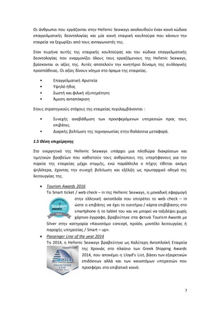 7
Οι άνθρωποι που εργάζονται στην Hellenic Seaways ακολουθούν έναν κοινό κώδικα
επαγγελματικής δεοντολογίας και μία κοινή εταιρική κουλτούρα που κάνουν την
εταιρεία να ξεχωρίζει από τους ανταγωνιστές της.
Στον πυρήνα αυτής της εταιρικής κουλτούρας και του κώδικα επαγγελματικής
δεοντολογίας που εναρμονίζει όλους τους εργαζόμενους της Hellenic Seaways,
βρίσκονται οι αξίες της. Αυτές αποτελούν την κινητήριο δύναμη της συλλογικής
προσπάθειας. Οι αξίες δίνουν νόημα στο όραμα της εταιρείας.
• Επαγγελματική Αριστεία
• Υψηλό ήθος
• Σωστή και φιλική εξυπηρέτηση
• Άμεση ανταπόκριση
Στους στρατηγικούς στόχους της εταιρείας περιλαμβάνονται :
• Συνεχής αναβάθμιση των προσφερόμενων υπηρεσιών προς τους
επιβάτες.
• Διαρκής βελτίωση της τεχνογνωσίας στην θαλάσσια μεταφορά.
1.5 Θέση επιχείρησης
Στο ενεργητικό της Hellenic Seaways υπάρχει μια πληθώρα διακρίσεων και
τιμητικών βραβείων που καθιστούν τους ανθρώπους της υπερήφανους για την
πορεία της εταιρείας μέχρι στιγμής, ενώ παράλληλα ο πήχης τίθεται ακόμη
ψηλότερα, έχοντας την συνεχή βελτίωση και εξέλιξη ως πρωταρχικό οδηγό της
λειτουργίας της.
 Tourism Awards 2016
Το Smart ticket / web check – in της Hellenic Seaways, η μοναδική εφαρμογή
στην ελληνική ακτοπλοΐα που επιτρέπει το web check – in
ώστε ο επιβάτης να έχει το εισιτήριο / κάρτα επιβίβασης στο
smartphone ή το tablet του και να μπορεί να ταξιδέψει χωρίς
χάρτινο έγγραφο, βραβεύτηκε στα φετινά Tourism Awards με
Silver στην κατηγορία «Καινοτόμο concept, προϊόν, μοντέλο λειτουργίας ή
παροχής υπηρεσίας / Smart – up».
 Passenger Line of the year 2014
Το 2014, η Hellenic Seaways βραβεύτηκε ως Καλύτερη Ακτοπλοϊκή Εταιρεία
της Χρονιάς στο πλαίσιο των Greek Shipping Awards
2014, που απονέμει η Lloyd’s List, βάσει των εξαιρετικών
επιδόσεων αλλά και των καινοτόμων υπηρεσιών που
προσφέρει στο επιβατικό κοινό.
 