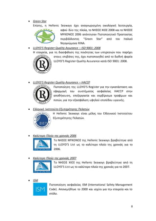 8
 Green Star
Επίσης, η Hellenic Seaways έχει αναγνωρισμένη οικολογική λειτουργία,
αφού δύο της πλοία, το ΝΗΣΟΣ ΧΙΟΣ 2008 και το ΝΗΣΟΣ
ΜΥΚΟΝΟΣ 2006 απέκτησαν Πιστοποιητικό Προστασίας
περιβάλλοντος “Green Star” από τον Ιταλικό
Νηογνώμονα RINA.
 LLOYD’S Register Quality Assurance – ISO 9001: 2008
Η εταιρεία, για τη διασφάλιση της ποιότητας των υπηρεσιών που παρέχει
στους επιβάτες της, έχει πιστοποιηθεί από το διεθνή φορέα
LLOYD’S Register Quality Assurance κατά ISO 9001: 2008.
 LLOYD’S Register Quality Assurance – HACCP
Πιστοποίηση της LLOYD’S Register για την εγκατάσταση και
εφαρμογή του συστήματος ασφαλείας HACCP στην
αποθήκευση, επεξεργασία και σερβίρισμα τροφίμων και
ποτών, για την εξασφάλιση υφηλού επιπέδου υγιεινής.
 Ελληνικό Ινστιτούτο Εξυπηρέτησης Πελατών
Η Hellenic Seaways είναι μέλος του Ελληνικού Ινστιτούτου
Εξυπηρέτησης Πελατών.
 Καλύτερο Πλοίο της χρονιάς 2006
Το ΝΗΣΟΣ ΜΥΚΟΝΟΣ της Hellenic Seaways βραβεύτηκε από
τη LLOYD’S List ως το καλύτερο πλοίο της χρονιάς για το
2006.
 Καλύτερο Πλοίο της χρονιάς 2007
Το ΝΗΣΟΣ ΧΙΟΣ της Hellenic Seaways βραβεύτηκε από τη
LLOYD’S List ως το καλύτερο πλοίο της χρονιάς για το 2007.
 ISM
Πιστοποίηση ασφαλείας ISM (International Safety Management
Code). Απονεμήθηκε το 2000 και ισχύει για την εταιρεία και το
στόλο.
 