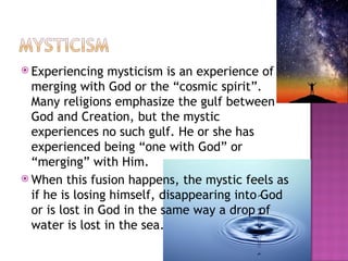 Experiencing mysticism is an experience of merging with God or the “cosmic spirit”. Many religions emphasize the gulf between God and Creation, but the mystic experiences no such gulf. He or she has experienced being “one with God” or “merging” with Him. When this fusion happens, the mystic feels as if he is losing himself, disappearing into God or is lost in God in the same way a drop of water is lost in the sea. 