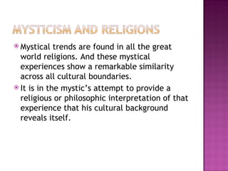 Mystical trends are found in all the great world religions. And these mystical experiences show a remarkable similarity across all cultural boundaries.  It is in the mystic’s attempt to provide a religious or philosophic interpretation of that experience that his cultural background reveals itself. 