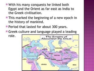 With his many conquests he linked both Egypt and the Orient as far east as India to the Greek civilisation.  This marked the beginning of a new epoch in the history of mankind. Period that lasted for about 300 years. Greek culture and language played a leading role. 