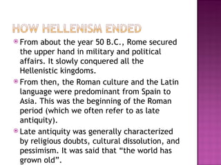 From about the year 50 B.C., Rome secured the upper hand in military and political affairs. It slowly conquered all the Hellenistic kingdoms. From then, the Roman culture and the Latin language were predominant from Spain to Asia. This was the beginning of the Roman period (which we often refer to as late antiquity). Late antiquity was generally characterized by religious doubts, cultural dissolution, and pessimism. It was said that “the world has grown old”.  