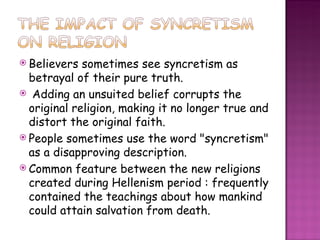 Believers sometimes see syncretism as betrayal of their pure truth.  Adding an unsuited belief corrupts the original religion, making it no longer true and distort the original faith. People sometimes use the word "syncretism" as a disapproving description. Common feature between the new religions created during Hellenism period : frequently contained the teachings about how mankind could attain salvation from death.  