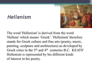 Hellenism
The word 'Hellenism' is derived from the word
'Hellene' which means ‘Greek’. 'Hellenism' therefore
stands for Greek culture and fine arts (poetry, music,
painting, sculpture and architecture) as developed by
Greek cities in the 5th and 4th centuries B.C. KEATS'
Hellenism is represented by his different kinds
of interest in his poetry.
 