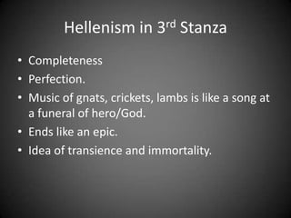 Hellenism in 3rd Stanza
• Completeness
• Perfection.
• Music of gnats, crickets, lambs is like a song at
a funeral of hero/God.
• Ends like an epic.
• Idea of transience and immortality.
 