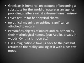 • Greek art is immortal on account of becoming a
substitute for the world of nature as an agency
providing shelter against extreme human misery.
• Loves nature for her physical charm.
• no ethical meaning or spiritual significance
attached to nature.
• Personifies objects of nature and calls them by
their mythological names. (sun Apollo, dryads in
woods, Cynthia is moon etc)
• Uses imagination o take us back to the past but
returns to the reality looking at it with a positive
mood.
 