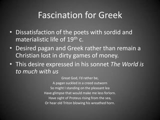 Fascination for Greek
• Dissatisfaction of the poets with sordid and
materialistic life of 19th c.
• Desired pagan and Greek rather than remain a
Christian lost in dirty games of money.
• This desire expressed in his sonnet The World is
to much with us
Great God, I’d rather be,
A pagan suckled in a creed outworn
So might I standing on the pleasant lea
Have glimpse that would make me less forlorn.
Have sight of Proteus rising from the sea,
Or hear old Triton blowing his wreathed horn.
 