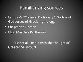 Familiarizing sources
• Lempira's “Classical Dictionary”. Gods and
Goddesses of Greek mythology.
• Chapman’s Homer.
• Elgin Marble's Parthenon.
“essential kinship with the thought of
Greece” Selincourt.
 