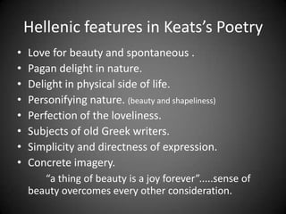 Hellenic features in Keats’s Poetry
• Love for beauty and spontaneous .
• Pagan delight in nature.
• Delight in physical side of life.
• Personifying nature. (beauty and shapeliness)
• Perfection of the loveliness.
• Subjects of old Greek writers.
• Simplicity and directness of expression.
• Concrete imagery.
“a thing of beauty is a joy forever”.....sense of
beauty overcomes every other consideration.
 