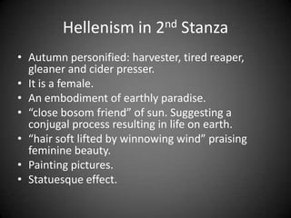 Hellenism in 2nd Stanza
• Autumn personified: harvester, tired reaper,
gleaner and cider presser.
• It is a female.
• An embodiment of earthly paradise.
• “close bosom friend” of sun. Suggesting a
conjugal process resulting in life on earth.
• “hair soft lifted by winnowing wind” praising
feminine beauty.
• Painting pictures.
• Statuesque effect.
 
