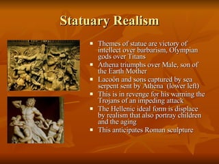 Statuary Realism Themes of statue are victory of intellect over barbarism, Olympian gods over Titans Athena triumphs over Male, son of the Earth Mother Laco őn and sons captured by sea serpent sent by Athena  (lower left) This is in revenge for his warning the Trojans of an impeding attack The Hellenic ideal form is displace by realism that also portray children and the aging This anticipates Roman sculpture 