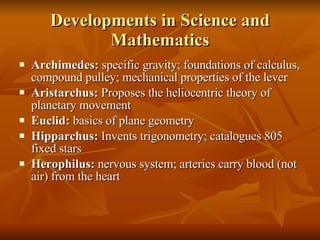 Developments in Science and Mathematics Archimedes:  specific gravity; foundations of calculus, compound pulley; mechanical properties of the lever Aristarchus:  Proposes the heliocentric theory of planetary movement Euclid:  basics of plane geometry Hipparchus:  Invents trigonometry; catalogues 805 fixed stars Herophilus:  nervous system; arteries carry blood (not air) from the heart 