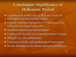 Conclusion: Significance of Hellenistic Period Expanded the world view of Hellenic Greece to encompass that beyond that culture Created a practical perspective in intellectual life, reflected in everyday concerns Instilled realism in art and sculpture Emphasized the plot over characterization in drama Brought size into architecture Fostered scientific and mathematical innovations Set the foundations for Rome and later Christianity 