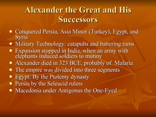 Alexander the Great and His Successors Conquered Persia, Asia Minor (Turkey), Egypt, and Syria Military Technology: catapults and battering rams Expansion stopped in India, when an army with elephants induced soldiers to mutiny Alexander died in 323 BCE, probably of  Malaria The empire was divided into three segments Egypt: By the Ptolemy dynasty Persia by the Seleucid rulers Macedonia under Antigonus the One-Eyed 
