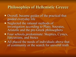 Philosophies of Hellenistic Greece Overall, became guides of the practical that guided everyday life Neglected the rational methods of investigation according to Plato, Socrates, Aristotle and the pre-Greek philosophers Four schools predominate: Skeptics, Cynics, Epicureans, and Stoics All placed the needs of individuals above that of community or the search for univeral truth 