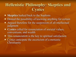 Hellenistic Philosophy: Skeptics and Cynics Skeptics  harked back to the Sophists Denied the possibility of knowing anything for certain Argued therefore for the suspension of all intellectual judgment Cynics  called for renunciation of societal values, conventions, and wealth This renunciation is the key to spiritual satisfaction Cynics anticipate   the asceticism of   a monastic Christianity 