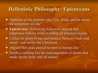 Hellenistic Philosophy: Epicureans Opposite of the popular idea “eat, drink, and be merry for tomorrow we die” Epicureans  (following Epicurus) argued that happiness follows from avoiding all physical excess Called for plain living and balance between body and mind—not unlike the Christians Argued that gods played no part in human life Death is nothing but the rearrangement of atoms that made up the body and all nature\ 