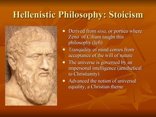Hellenistic Philosophy: Stoicism Derived from  stoa,  or portico where Zeno  of Cilium taught this philosophy (left) Tranquility of mind comes from acceptance of the will of nature The universe is governed by an impersonal intelligence (antithetical to Christianity) Advanced the notion of universal equality, a Christian theme 