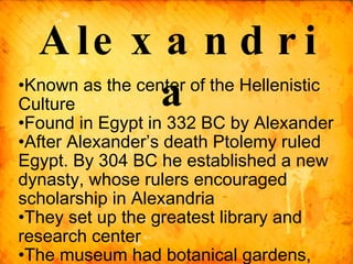 Known as the center of the Hellenistic Culture Found in Egypt in 332 BC by Alexander After Alexander’s death Ptolemy ruled Egypt. By 304 BC he established a new dynasty, whose rulers encouraged scholarship in Alexandria They set up the greatest library and research center  The museum had botanical gardens, zoo, and an observatory for studying the stars Alexandria 