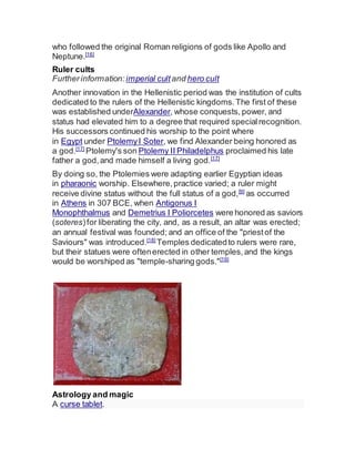 who followed the original Roman religions of gods like Apollo and
Neptune.[16]
Ruler cults
Furtherinformation: imperial cult and hero cult
Another innovation in the Hellenistic period was the institution of cults
dedicated to the rulers of the Hellenistic kingdoms.The first of these
was established underAlexander, whose conquests, power, and
status had elevated him to a degree that required specialrecognition.
His successors continued his worship to the point where
in Egypt under PtolemyI Soter, we find Alexander being honored as
a god.[17]
Ptolemy's son Ptolemy II Philadelphus proclaimed his late
father a god,and made himself a living god.[17]
By doing so, the Ptolemies were adapting earlier Egyptian ideas
in pharaonic worship. Elsewhere,practice varied; a ruler might
receive divine status without the full status of a god,[9]
as occurred
in Athens in 307 BCE, when Antigonus I
Monophthalmus and Demetrius I Poliorcetes were honored as saviors
(soteres)for liberating the city, and, as a result, an altar was erected;
an annual festival was founded; and an office of the "priestof the
Saviours" was introduced.[18]
Temples dedicatedto rulers were rare,
but their statues were oftenerected in other temples,and the kings
would be worshiped as "temple-sharing gods."[19]
Astrology and magic
A curse tablet.
 
