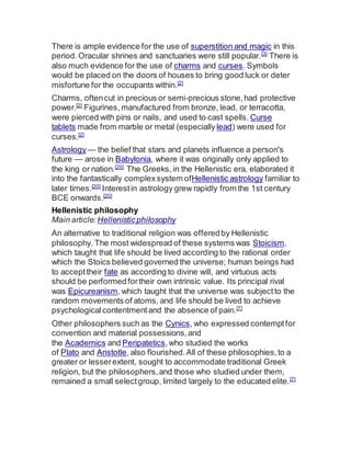There is ample evidence for the use of superstition and magic in this
period.Oracular shrines and sanctuaries were still popular.[3]
There is
also much evidence for the use of charms and curses. Symbols
would be placed on the doors of houses to bring good luck or deter
misfortune for the occupants within.[2]
Charms, oftencut in precious or semi-precious stone,had protective
power.[2]
Figurines, manufactured from bronze, lead, or terracotta,
were pierced with pins or nails, and used to cast spells. Curse
tablets made from marble or metal (especially lead) were used for
curses.[2]
Astrology— the belief that stars and planets influence a person's
future — arose in Babylonia, where it was originally only applied to
the king or nation.[20]
The Greeks, in the Hellenistic era, elaborated it
into the fantastically complex system ofHellenistic astrology familiar to
later times.[20]
Interestin astrology grew rapidly from the 1st century
BCE onwards.[20]
Hellenistic philosophy
Main article: Hellenisticphilosophy
An alternative to traditional religion was offeredby Hellenistic
philosophy. The most widespread of these systems was Stoicism,
which taught that life should be lived according to the rational order
which the Stoics believed governed the universe; human beings had
to accepttheir fate as according to divine will, and virtuous acts
should be performedfortheir own intrinsic value. Its principal rival
was Epicureanism, which taught that the universe was subjectto the
random movements of atoms, and life should be lived to achieve
psychologicalcontentmentand the absence of pain.[7]
Other philosophers such as the Cynics, who expressed contemptfor
convention and material possessions,and
the Academics and Peripatetics,who studied the works
of Plato and Aristotle, also flourished.All of these philosophies,to a
greater or lesserextent, sought to accommodate traditional Greek
religion, but the philosophers,and those who studied under them,
remained a small selectgroup, limited largely to the educated elite.[7]
 