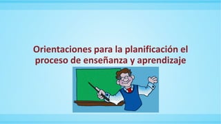 Orientaciones para la planificación el
proceso de enseñanza y aprendizaje
 