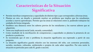 Características de la Situación
Significativa
 Permite movilizar competencias y capacidades de distinto tipo y que corresponden a diversas áreas.
 Plantea un reto, un desafío o pretende resolver un problema que implica que los estudiantes,
accedan a nuevos aprendizajes. Permite que las áreas se relacionen entre sí, pudiendo trabajarse las
unidades de forma integrada.
 Establece una distancia entre los saberes previos de los estudiantes y los nuevos saberes que se
adquirirán.
 Tiene una implicancia social (aula, escuela, comunidad).
 Como resultado de la movilización de competencias y capacidades se plantea la presencia de un
producto o productos.
 Se recomienda que el reto o problema la situación significativa sea expresado a partir de una
pregunta.
 La situación significativa guarda relación con los intereses del niño, con contextos personales,
sociales, escolares, culturales, ambientales o propios de cada saber específico. Por esta razón la
situación es particular para cada IE, grado o sección.
 