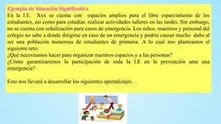 Ejemplo de Situación Significativa
En la I.E. Xxx se cuenta con espacios amplios para el libre esparcimiento de los
estudiantes, así como para estudiar, realizar actividades talleres en las tardes. Sin embargo,
no se cuenta con señalización para casos de emergencia. Los niños, maestros y personal del
colegio no sabe a donde dirigirse en caso de un emergencia y podría causar mucho daño al
ser una población numerosa de estudiantes de primaria. A lo cual nos planteamos el
siguiente reto:
¿Qué necesitamos hacer para organizar nuestros espacios y a las personas?
¿Cómo garantizaremos la participación de toda la I.E en la prevención ante una
emergencia?
Esto nos llevará a desarrollar los siguientes aprendizajes…
 