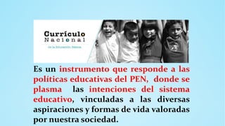 Es un instrumento que responde a las
políticas educativas del PEN, donde se
plasma las intenciones del sistema
educativo, vinculadas a las diversas
aspiraciones y formas de vida valoradas
por nuestra sociedad.
 