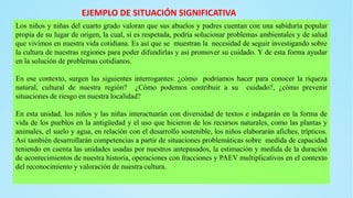 Los niños y niñas del cuarto grado valoran que sus abuelos y padres cuentan con una sabiduría popular
propia de su lugar de origen, la cual, si es respetada, podría solucionar problemas ambientales y de salud
que vivimos en nuestra vida cotidiana. Es así que se muestran la necesidad de seguir investigando sobre
la cultura de nuestras regiones para poder difundirlas y así promover su cuidado. Y de esta forma ayudar
en la solución de problemas cotidianos.
En ese contexto, surgen las siguientes interrogantes: ¿cómo podríamos hacer para conocer la riqueza
natural, cultural de nuestra región? ¿Cómo podemos contribuir a su cuidado?, ¿cómo prevenir
situaciones de riesgo en nuestra localidad?
En esta unidad, los niños y las niñas interactuarán con diversidad de textos e indagarán en la forma de
vida de los pueblos en la antigüedad y el uso que hicieron de los recursos naturales, como las plantas y
animales, el suelo y agua, en relación con el desarrollo sostenible, los niños elaborarán afiches, trípticos.
Así también desarrollarán competencias a partir de situaciones problemáticas sobre medida de capacidad
teniendo en cuenta las unidades usadas por nuestros antepasados, la estimación y medida de la duración
de acontecimientos de nuestra historia, operaciones con fracciones y PAEV multiplicativos en el contexto
del reconocimiento y valoración de nuestra cultura.
EJEMPLO DE SITUACIÓN SIGNIFICATIVA
 