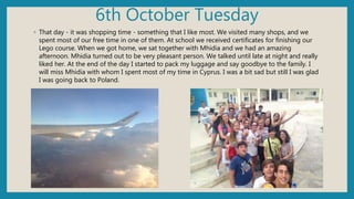 6th October Tuesday
◦ That day - it was shopping time - something that I like most. We visited many shops, and we
spent most of our free time in one of them. At school we received certificates for finishing our
Lego course. When we got home, we sat together with Mhidia and we had an amazing
afternoon. Mhidia turned out to be very pleasant person. We talked until late at night and really
liked her. At the end of the day I started to pack my luggage and say goodbye to the family. I
will miss Mhidia with whom I spent most of my time in Cyprus. I was a bit sad but still I was glad
I was going back to Poland.
 