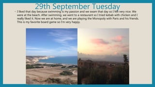 29th September Tuesday◦ I liked that day because swimming is my passion and we swam that day so I felt very nice. We
were at the beach. After swimming, we went to a restaurant so I tried kebab with chicken and I
really liked it. Now we are at home, and we are playing the Monopoly with Paris and his friends.
This is my favorite board game so I'm very happy.
 