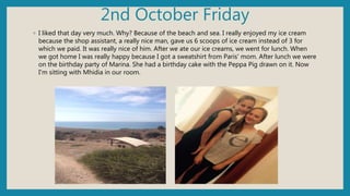 2nd October Friday
◦ I liked that day very much. Why? Because of the beach and sea. I really enjoyed my ice cream
because the shop assistant, a really nice man, gave us 6 scoops of ice cream instead of 3 for
which we paid. It was really nice of him. After we ate our ice creams, we went for lunch. When
we got home I was really happy because I got a sweatshirt from Paris' mom. After lunch we were
on the birthday party of Marina. She had a birthday cake with the Peppa Pig drawn on it. Now
I'm sitting with Mhidia in our room.
 