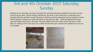 3rd and 4th October 2015 Saturday,
Sunday
◦ Waking up on Saturday morning, I thought this would be the best weekend of my life, but as it
turned out we were doing nothing interesting. We were in the restaurant on Saturday and I
thought that the situation would change but nothing exciting happened and we stayed at home
almost all day. Sunday was nearly the same as the previous day - nothing happened except I
met with Alicja and Zuzia in the cafe. The boys talked with each other so we had time to talk.
Now I'm sitting in the room and I am a little worried because I wanted this weekend to turn out
to be better.
 